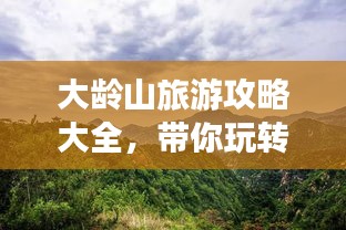 大龄山旅游攻略大全，带你玩转这座神秘之地！
