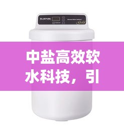 中盐高效软水科技，引领软水新潮流，优质生活新选择